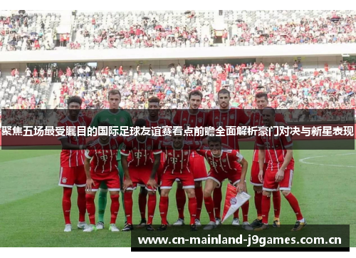 聚焦五场最受瞩目的国际足球友谊赛看点前瞻全面解析豪门对决与新星表现